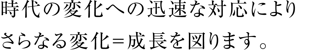 時代の変化への迅速な対応によりさらなる変化＝成長を図ります。