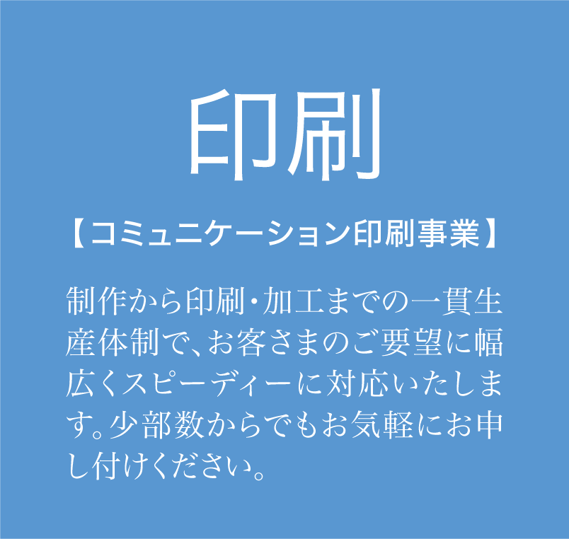 「印刷」制作から印刷・加工までの一貫生産体制で、お客さまのご要望に幅広くスピーディーに対応いたします。少部数からでもお気軽にお申し付けください。