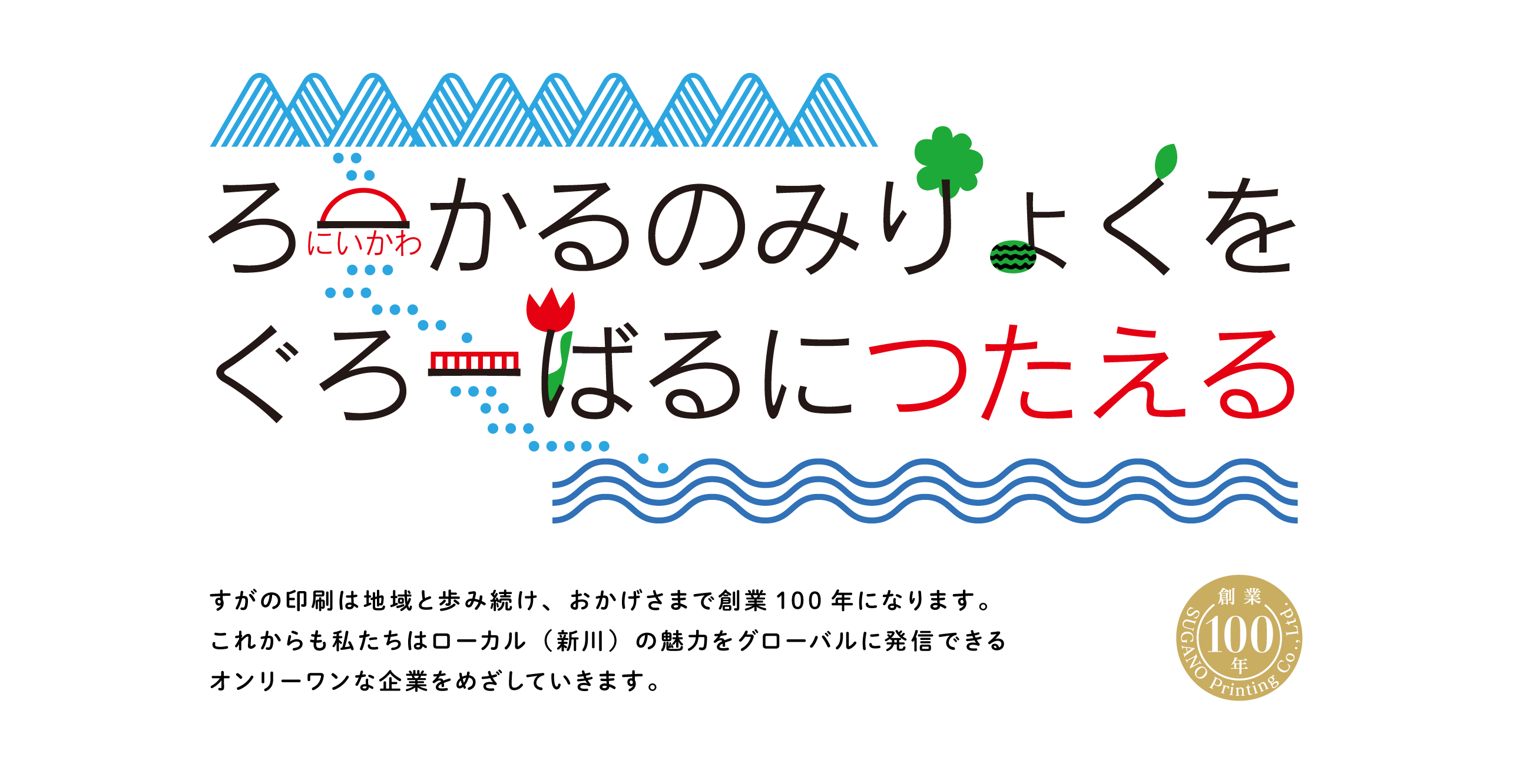 つたえる 2023　すがの印刷は地域と歩み続け、おかげさまで創業100年になります。
これからも私たちはローカル（新川）の魅力をグローバルに発信できるオンリーワンな企業をめざしていきます。